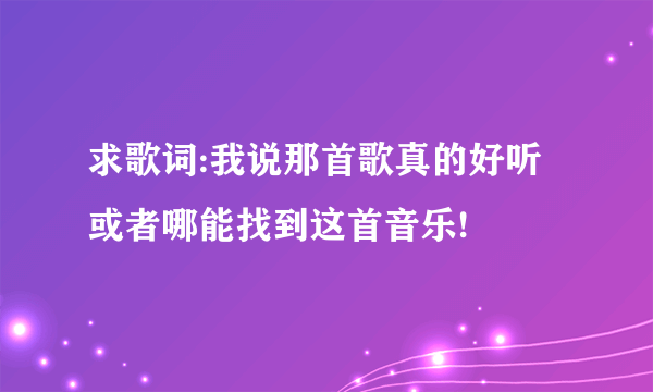 求歌词:我说那首歌真的好听 或者哪能找到这首音乐!