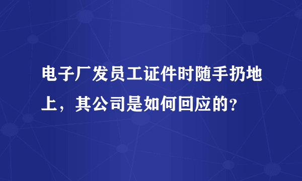 电子厂发员工证件时随手扔地上，其公司是如何回应的？