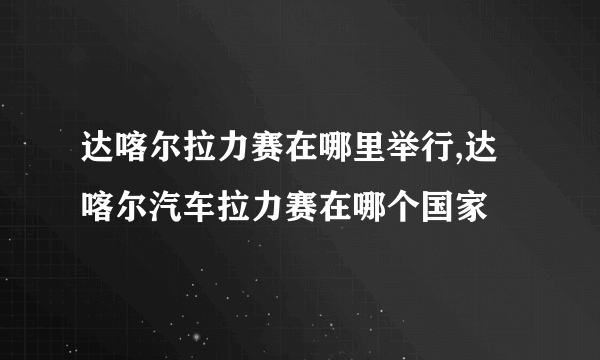 达喀尔拉力赛在哪里举行,达喀尔汽车拉力赛在哪个国家