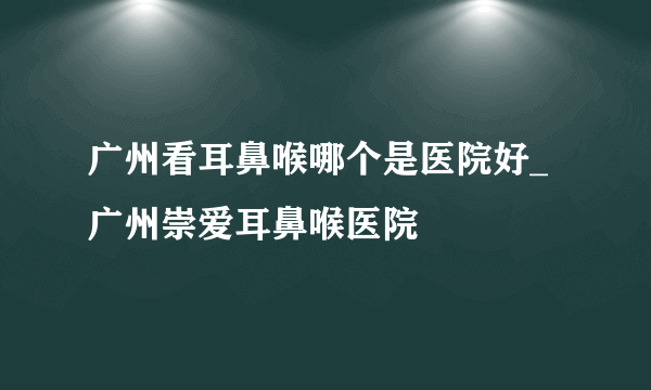 广州看耳鼻喉哪个是医院好_广州崇爱耳鼻喉医院