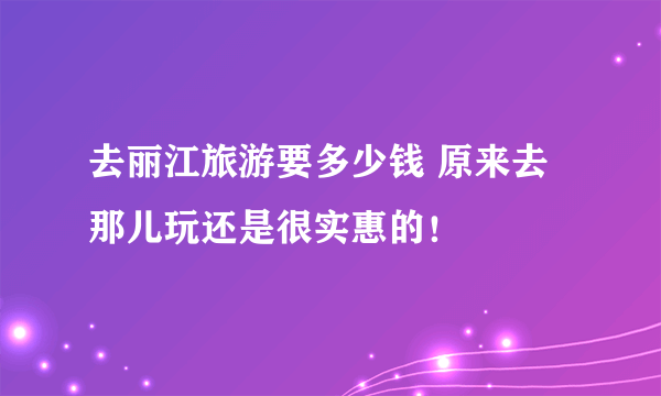 去丽江旅游要多少钱 原来去那儿玩还是很实惠的！