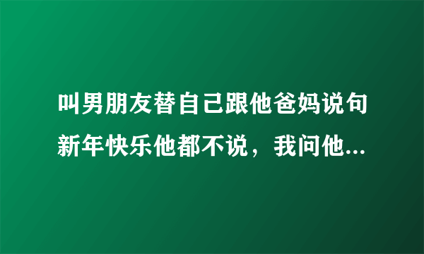 叫男朋友替自己跟他爸妈说句新年快乐他都不说，我问他为什么他说 他就是不说，他什么意思