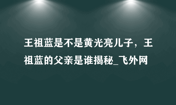 王祖蓝是不是黄光亮儿子，王祖蓝的父亲是谁揭秘_飞外网