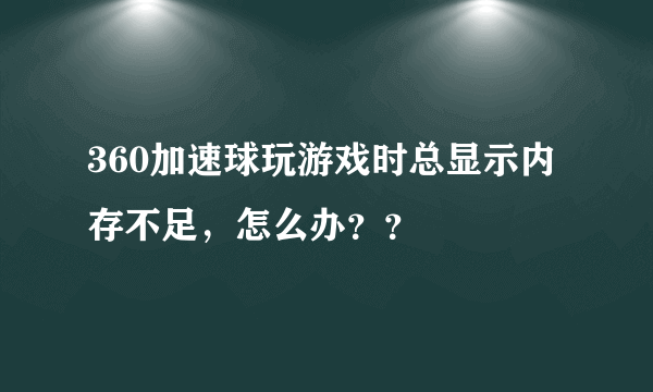 360加速球玩游戏时总显示内存不足，怎么办？？