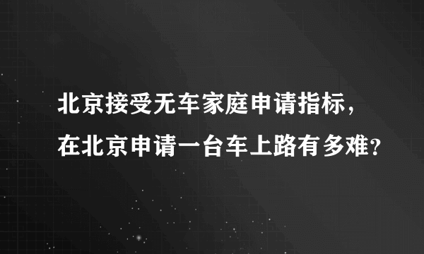 北京接受无车家庭申请指标，在北京申请一台车上路有多难？