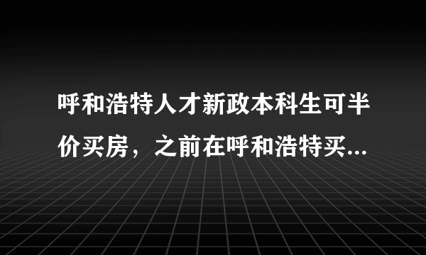 呼和浩特人才新政本科生可半价买房，之前在呼和浩特买房的大学生怎么办？