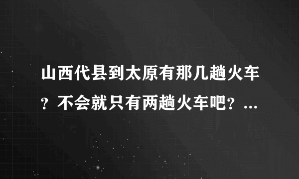 山西代县到太原有那几趟火车？不会就只有两趟火车吧？谢谢了？