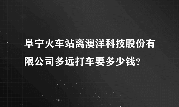 阜宁火车站离澳洋科技股份有限公司多远打车要多少钱？