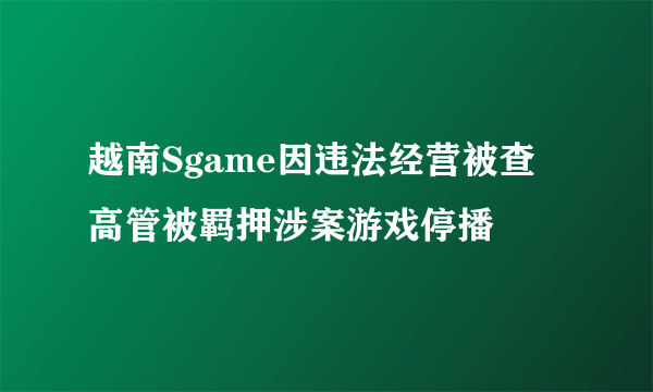 越南Sgame因违法经营被查 高管被羁押涉案游戏停播