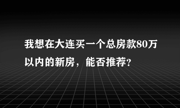 我想在大连买一个总房款80万以内的新房，能否推荐？