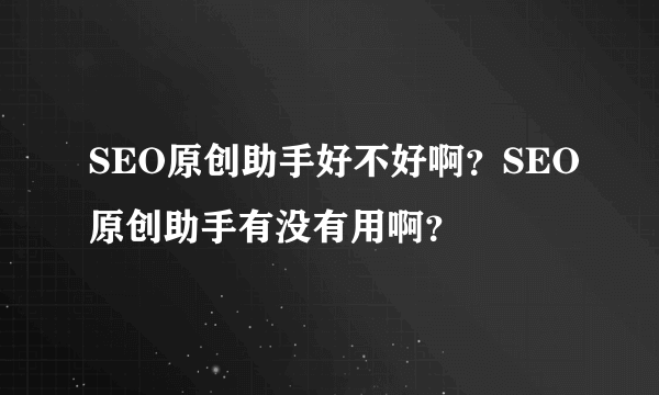 SEO原创助手好不好啊？SEO原创助手有没有用啊？