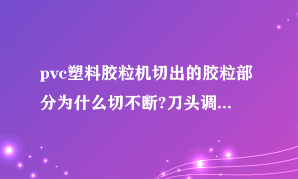 pvc塑料胶粒机切出的胶粒部分为什么切不断?刀头调整好几次了都不见效果，请高人支招？