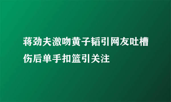 蒋劲夫激吻黄子韬引网友吐槽伤后单手扣篮引关注