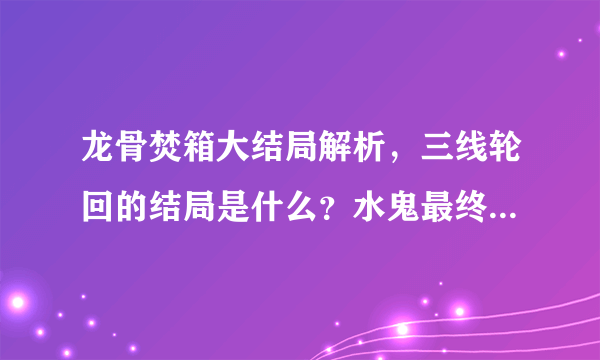 龙骨焚箱大结局解析，三线轮回的结局是什么？水鬼最终怎么样了