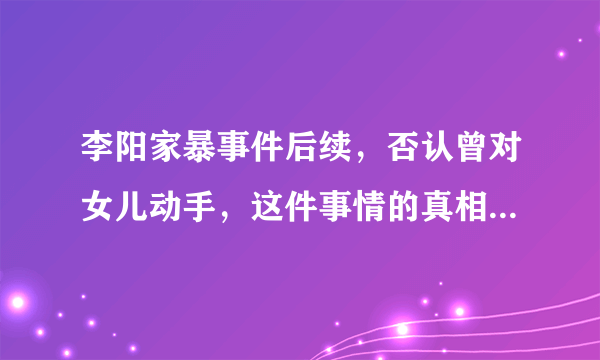 李阳家暴事件后续，否认曾对女儿动手，这件事情的真相到底是什么？