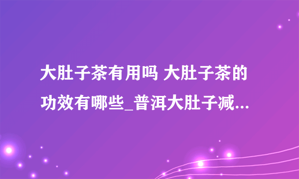 大肚子茶有用吗 大肚子茶的功效有哪些_普洱大肚子减肥茶效果怎样