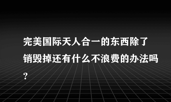 完美国际天人合一的东西除了销毁掉还有什么不浪费的办法吗？