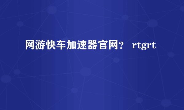 网游快车加速器官网？ rtgrt