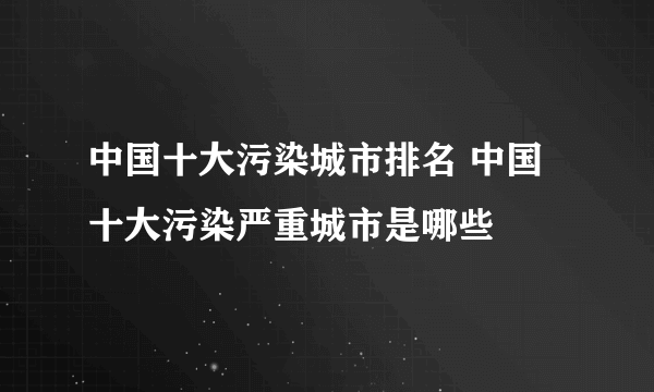 中国十大污染城市排名 中国十大污染严重城市是哪些