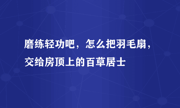 磨练轻功吧，怎么把羽毛扇，交给房顶上的百草居士