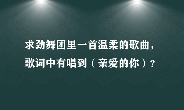 求劲舞团里一首温柔的歌曲，歌词中有唱到（亲爱的你）？