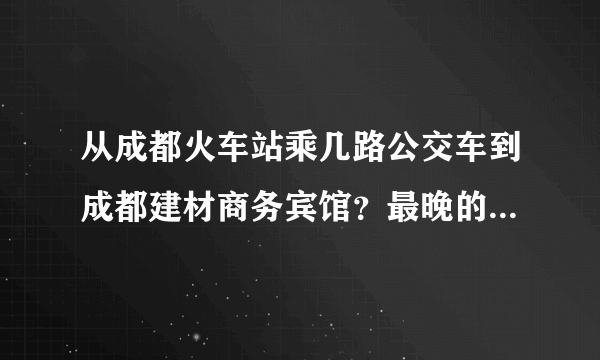 从成都火车站乘几路公交车到成都建材商务宾馆？最晚的一般是几点啊？