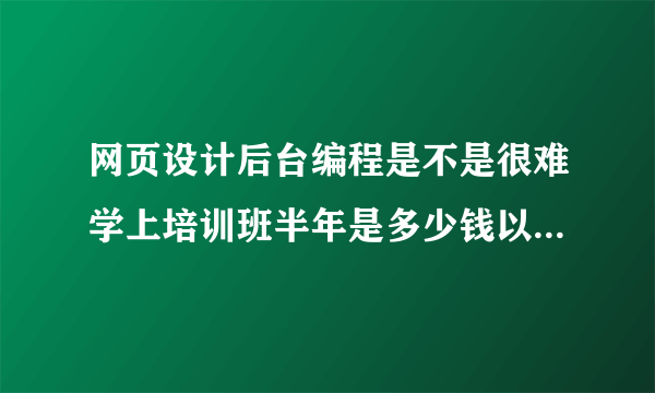 网页设计后台编程是不是很难学上培训班半年是多少钱以后在工作上能有帮助吗不想浪费钱和时间