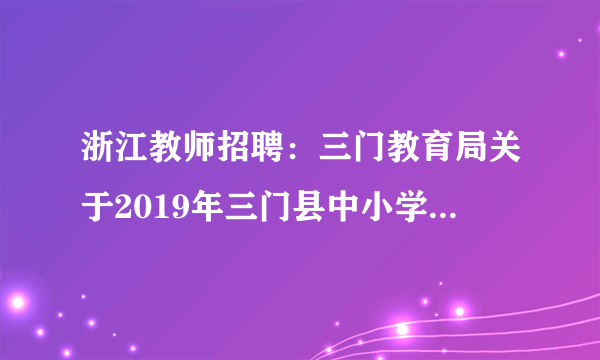 浙江教师招聘：三门教育局关于2019年三门县中小学（幼儿园）教师公开招聘79名