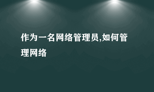 作为一名网络管理员,如何管理网络