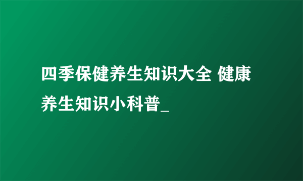 四季保健养生知识大全 健康养生知识小科普_