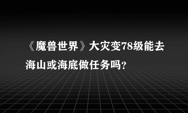 《魔兽世界》大灾变78级能去海山或海底做任务吗？