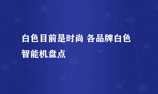 白色目前是时尚 各品牌白色智能机盘点