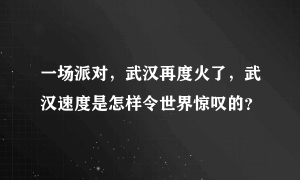 一场派对，武汉再度火了，武汉速度是怎样令世界惊叹的？