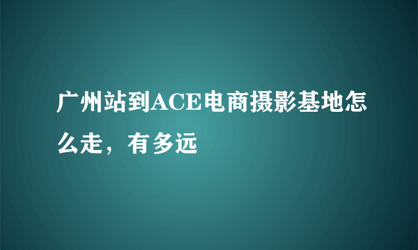 广州站到ACE电商摄影基地怎么走，有多远