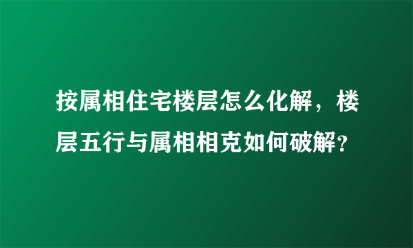 按属相住宅楼层怎么化解，楼层五行与属相相克如何破解？