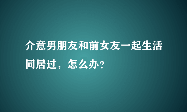 介意男朋友和前女友一起生活同居过，怎么办？