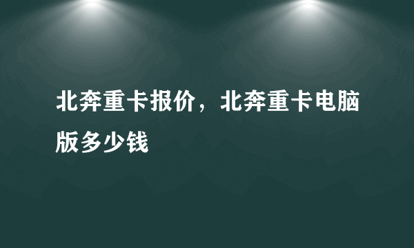 北奔重卡报价，北奔重卡电脑版多少钱