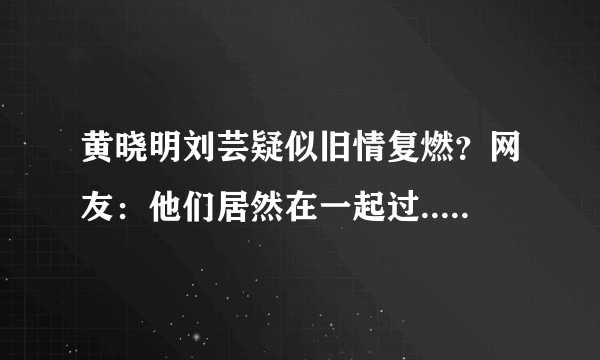 黄晓明刘芸疑似旧情复燃？网友：他们居然在一起过......