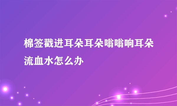 棉签戳进耳朵耳朵嗡嗡响耳朵流血水怎么办