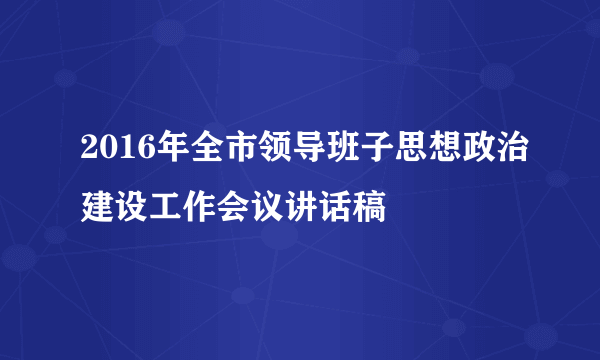 2016年全市领导班子思想政治建设工作会议讲话稿