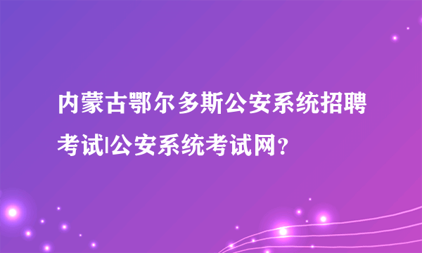 内蒙古鄂尔多斯公安系统招聘考试|公安系统考试网？