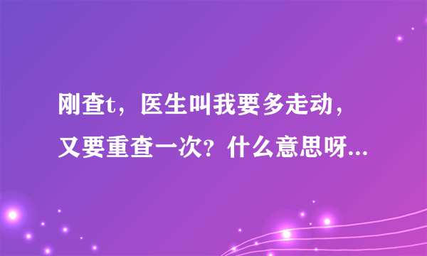 刚查t，医生叫我要多走动，又要重查一次？什么意思呀？紧张～宝宝配合一下吧