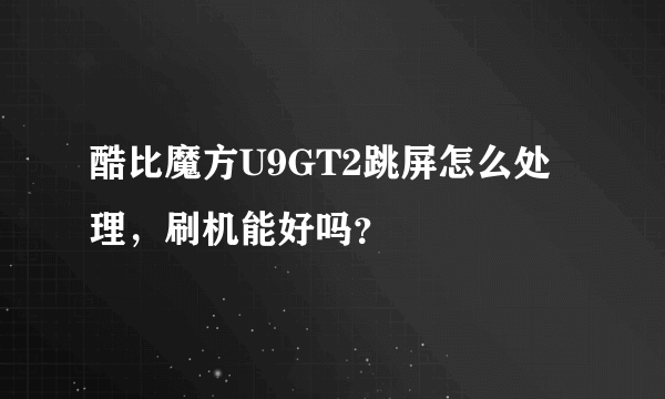 酷比魔方U9GT2跳屏怎么处理，刷机能好吗？