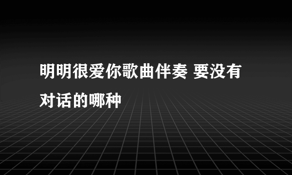 明明很爱你歌曲伴奏 要没有对话的哪种