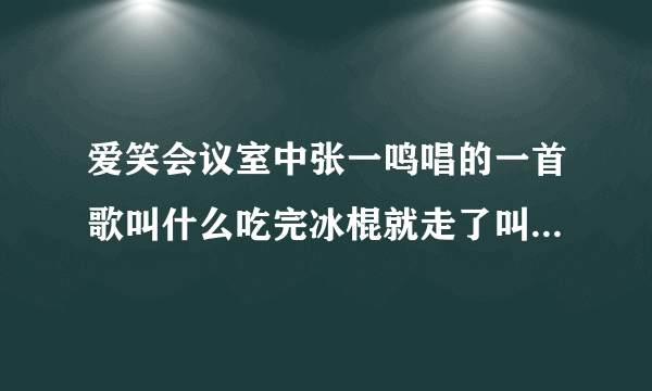 爱笑会议室中张一鸣唱的一首歌叫什么吃完冰棍就走了叫什么名呀是哪一集里的呀