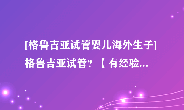 [格鲁吉亚试管婴儿海外生子]格鲁吉亚试管？【有经验人真正叙述】