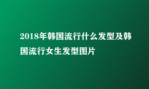 2018年韩国流行什么发型及韩国流行女生发型图片