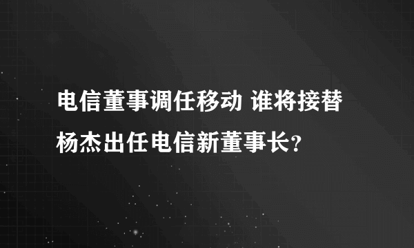 电信董事调任移动 谁将接替杨杰出任电信新董事长？