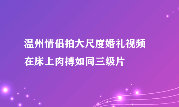 温州情侣拍大尺度婚礼视频 在床上肉搏如同三级片