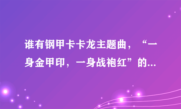 谁有钢甲卡卡龙主题曲，“一身金甲印，一身战袍红”的MP3下载。 猪猪侠第五部主题曲，“GIGIBONG”人MP3下